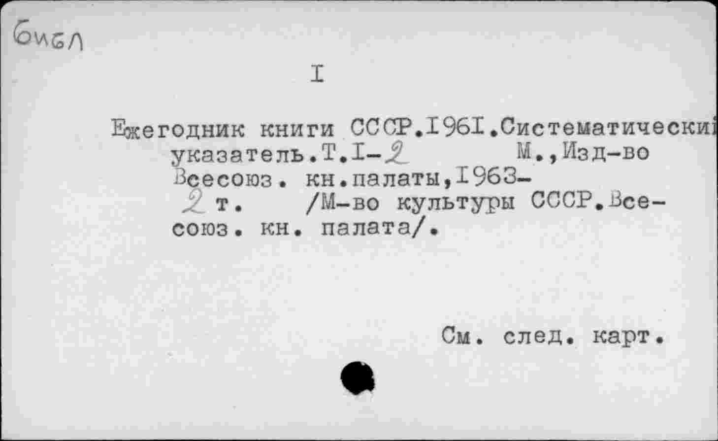 ﻿I
Ежегодник книги СССР.1961.Систематиче указатель.Т.1—М.,Изд-во Всесоюз. кн.палаты,1963-
т. /М-во культуры СССР.Всесоюз . кн. палата/.
См. след. карт.